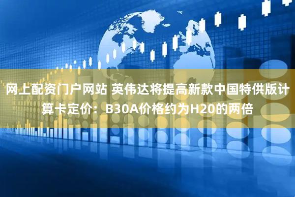 网上配资门户网站 英伟达将提高新款中国特供版计算卡定价：B30A价格约为H20的两倍