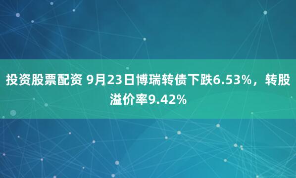 投资股票配资 9月23日博瑞转债下跌6.53%，转股溢价率9.42%