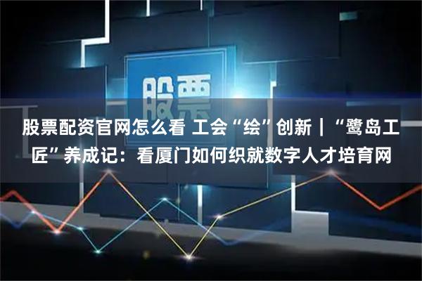 股票配资官网怎么看 工会“绘”创新｜“鹭岛工匠”养成记：看厦门如何织就数字人才培育网