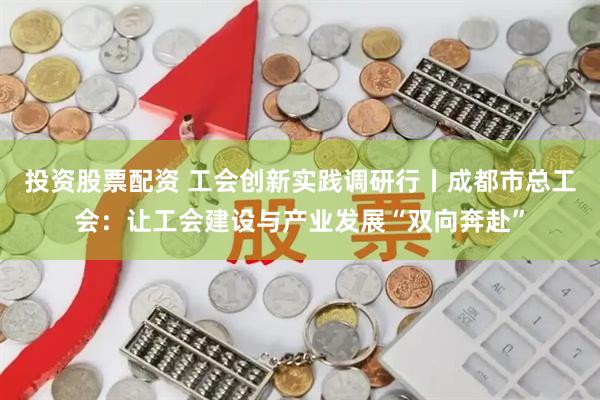 投资股票配资 工会创新实践调研行丨成都市总工会：让工会建设与产业发展“双向奔赴”