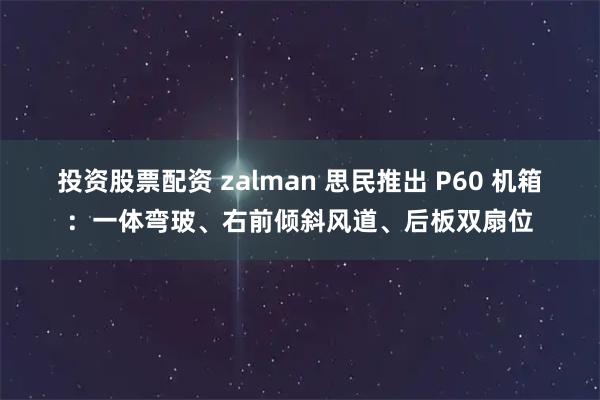 投资股票配资 zalman 思民推出 P60 机箱：一体弯玻、右前倾斜风道、后板双扇位