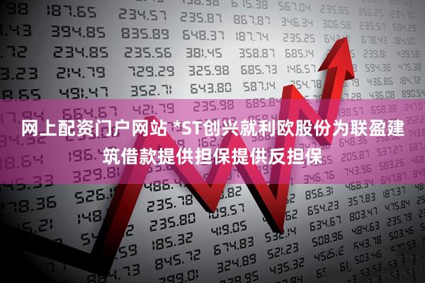 网上配资门户网站 *ST创兴就利欧股份为联盈建筑借款提供担保提供反担保