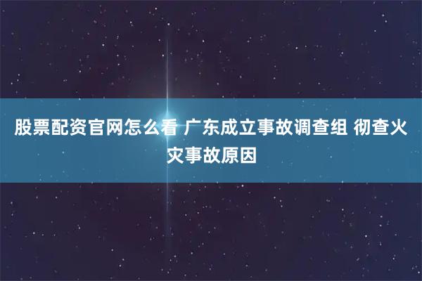 股票配资官网怎么看 广东成立事故调查组 彻查火灾事故原因