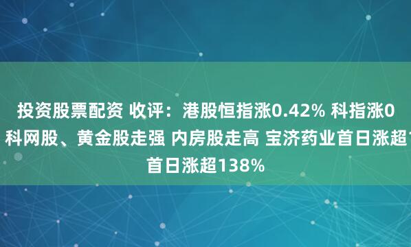 投资股票配资 收评：港股恒指涨0.42% 科指涨0.48% 科网股、黄金股走强 内房股走高 宝济药业首日涨超138%