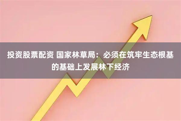 投资股票配资 国家林草局：必须在筑牢生态根基的基础上发展林下经济
