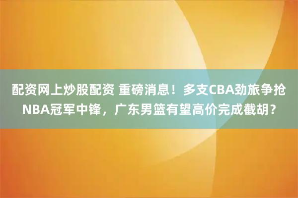 配资网上炒股配资 重磅消息！多支CBA劲旅争抢NBA冠军中锋，广东男篮有望高价完成截胡？