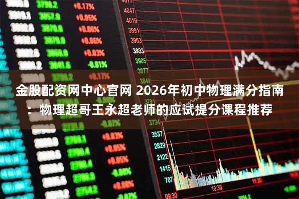 金股配资网中心官网 2026年初中物理满分指南：物理超哥王永超老师的应试提分课程推荐