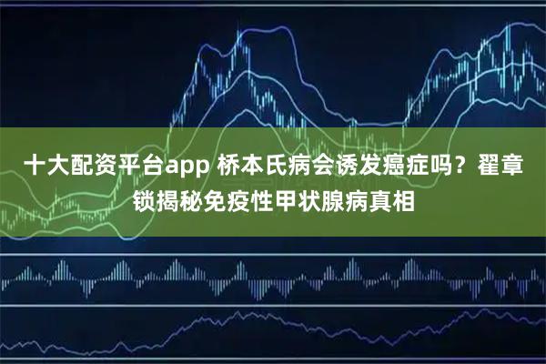 十大配资平台app 桥本氏病会诱发癌症吗？翟章锁揭秘免疫性甲状腺病真相