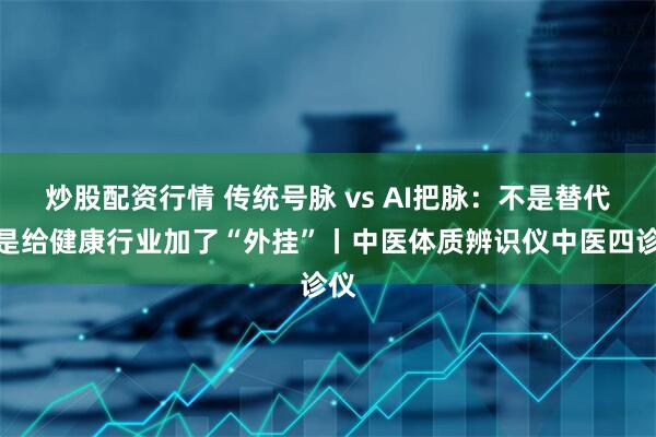 炒股配资行情 传统号脉 vs AI把脉：不是替代，是给健康行业加了“外挂”丨中医体质辨识仪中医四诊仪