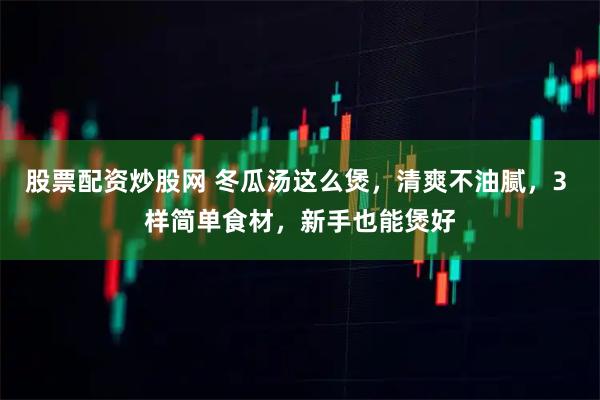 股票配资炒股网 冬瓜汤这么煲，清爽不油腻，3 样简单食材，新手也能煲好