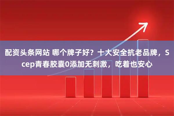 配资头条网站 哪个牌子好？十大安全抗老品牌，Scep青春胶囊0添加无刺激，吃着也安心