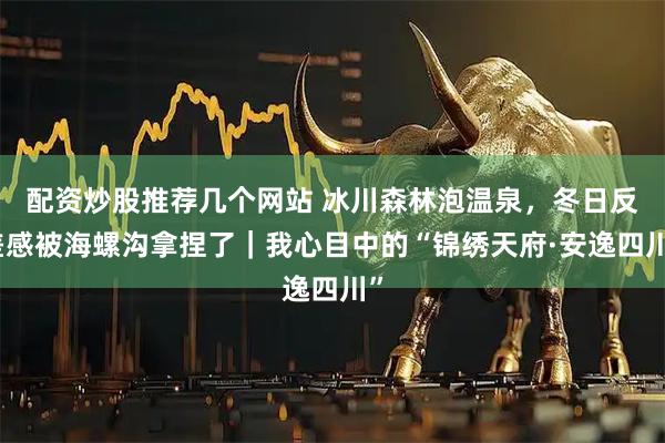 配资炒股推荐几个网站 冰川森林泡温泉，冬日反差感被海螺沟拿捏了｜我心目中的“锦绣天府·安逸四川”