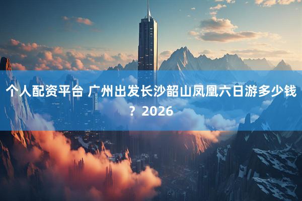 个人配资平台 广州出发长沙韶山凤凰六日游多少钱？2026