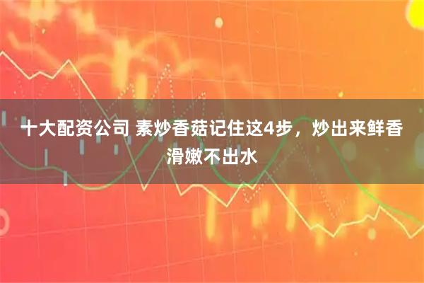 十大配资公司 素炒香菇记住这4步，炒出来鲜香滑嫩不出水