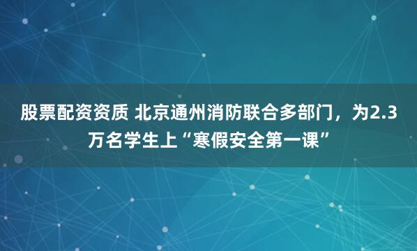 股票配资资质 北京通州消防联合多部门，为2.3万名学生上“寒假安全第一课”