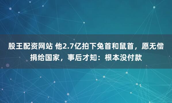 股王配资网站 他2.7亿拍下兔首和鼠首，愿无偿捐给国家，事后才知：根本没付款