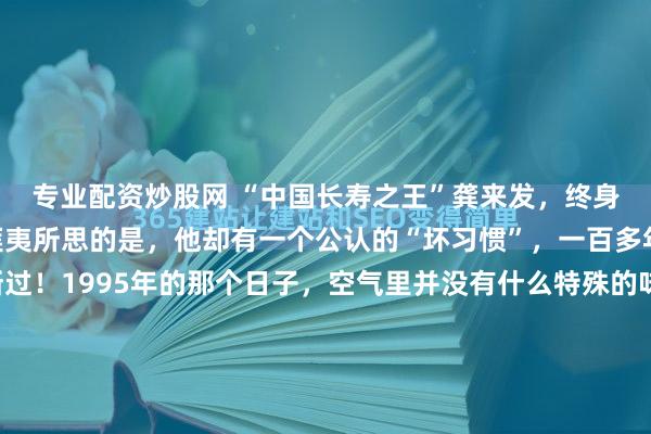 专业配资炒股网 “中国长寿之王”龚来发，终身未娶活到133岁，可匪夷所思的是，他却有一个公认的“坏习惯”，一百多年来从来都没有中断过！1995年的那个日子，空气里并没有什么特殊的味道。一位老人安静地躺在那里，像是陷入了一场再也不会醒来的午睡。他的手心里，紧紧攥着最后一撮还没来得及塞进烟锅的烟丝。这一年...