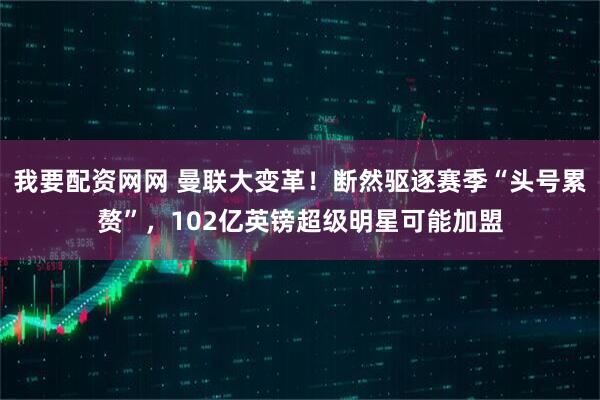 我要配资网网 曼联大变革！断然驱逐赛季“头号累赘”，102亿英镑超级明星可能加盟