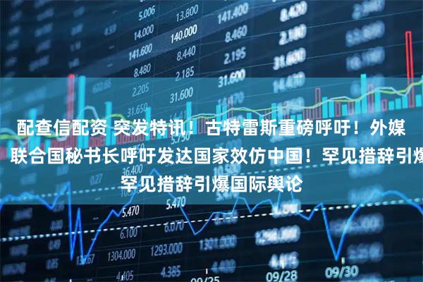 配查信配资 突发特讯！古特雷斯重磅呼吁！外媒通告全球：联合国秘书长呼吁发达国家效仿中国！罕见措辞引爆国际舆论
