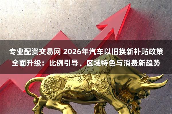 专业配资交易网 2026年汽车以旧换新补贴政策全面升级：比例引导、区域特色与消费新趋势