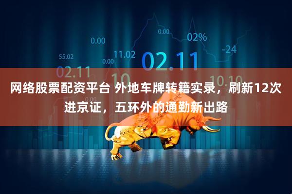 网络股票配资平台 外地车牌转籍实录，刷新12次进京证，五环外的通勤新出路