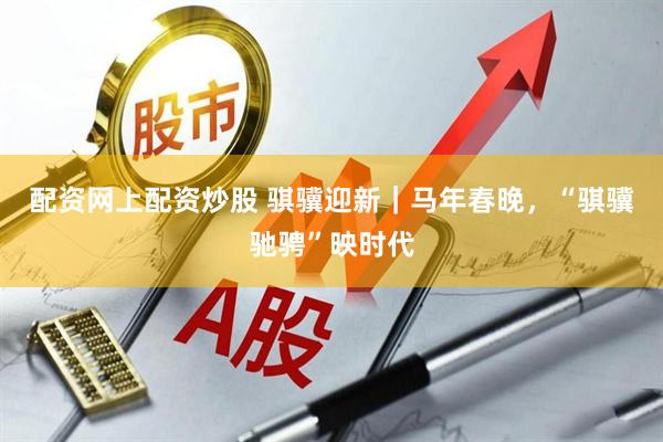 配资网上配资炒股 骐骥迎新｜马年春晚，“骐骥驰骋”映时代
