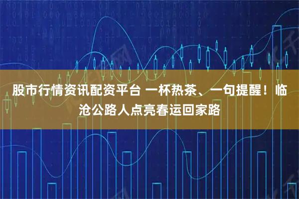 股市行情资讯配资平台 一杯热茶、一句提醒！临沧公路人点亮春运回家路