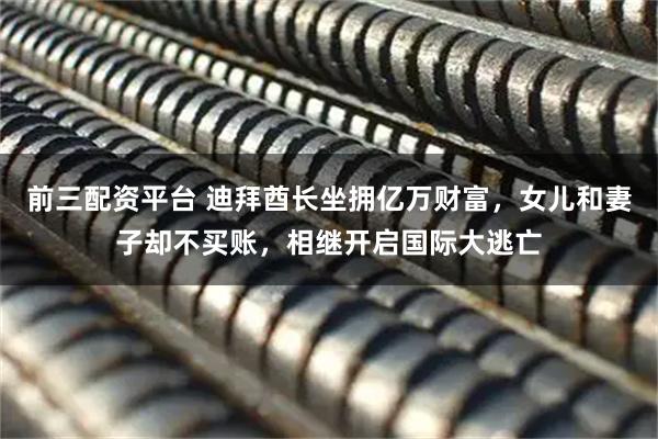 前三配资平台 迪拜酋长坐拥亿万财富，女儿和妻子却不买账，相继开启国际大逃亡