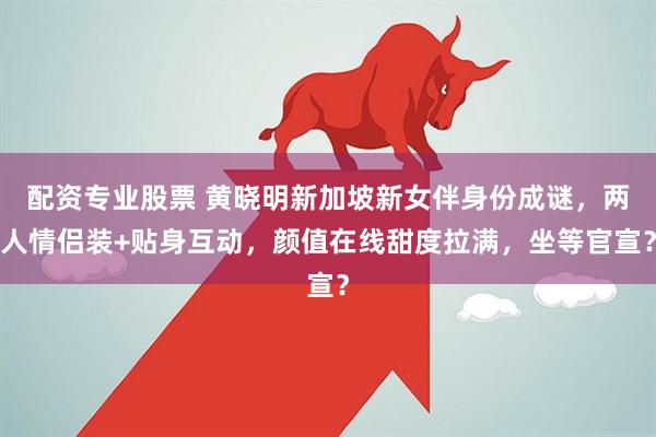 配资专业股票 黄晓明新加坡新女伴身份成谜，两人情侣装+贴身互动，颜值在线甜度拉满，坐等官宣？