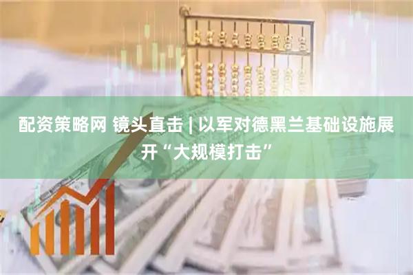 配资策略网 镜头直击 | 以军对德黑兰基础设施展开“大规模打击”