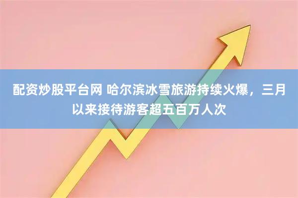 配资炒股平台网 哈尔滨冰雪旅游持续火爆,三月以来接待游客超五百万人次