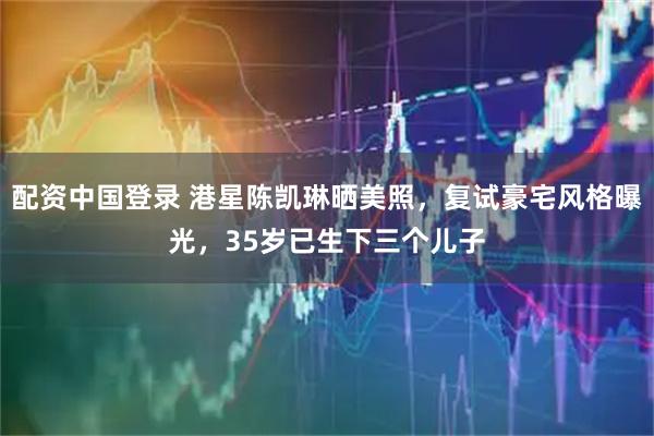 配资中国登录 港星陈凯琳晒美照，复试豪宅风格曝光，35岁已生下三个儿子