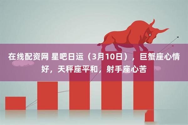 在线配资网 星吧日运（3月10日），巨蟹座心情好，天秤座平和，射手座心苦