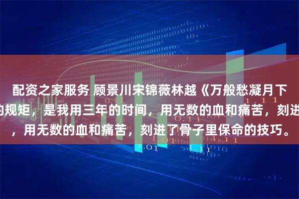 配资之家服务 顾景川宋锦薇林越《万般愁凝月下霜》　宋锦薇觉得丢人的规矩，是我用三年的时间，用无数的血和痛苦，刻进了骨子里保命的技巧。