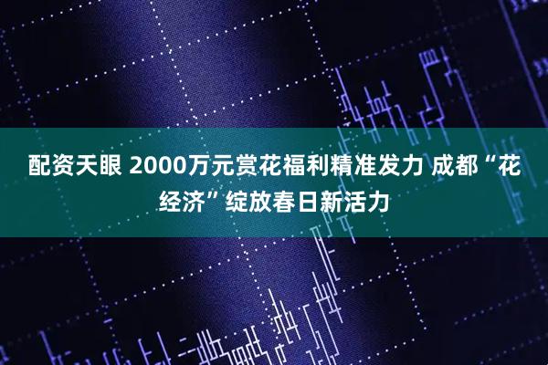 配资天眼 2000万元赏花福利精准发力 成都“花经济”绽放春日新活力
