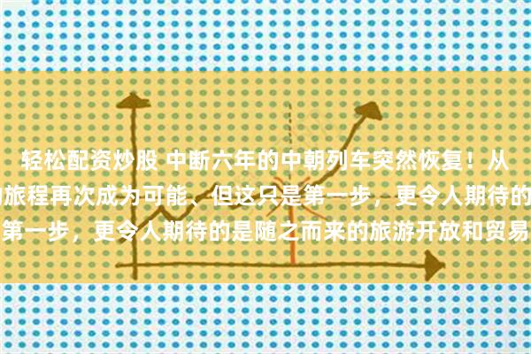 轻松配资炒股 中断六年的中朝列车突然恢复!从北京到平壤,25小时的旅程再次成为可能、但这只是第一步,更令人期待的是随之而来的旅游开放和贸易升级