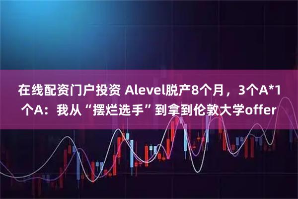 在线配资门户投资 Alevel脱产8个月，3个A*1个A：我从“摆烂选手”到拿到伦敦大学offer