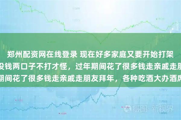 郑州配资网在线登录 现在好多家庭又要开始打架了,为什么呢?要花钱没钱两口子不打才怪,过年期间花了很多钱走亲戚走朋友拜年,各种吃酒大办酒席