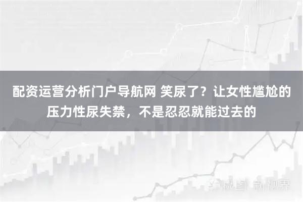 配资运营分析门户导航网 笑尿了?让女性尴尬的压力性尿失禁,不是忍忍就能过去的