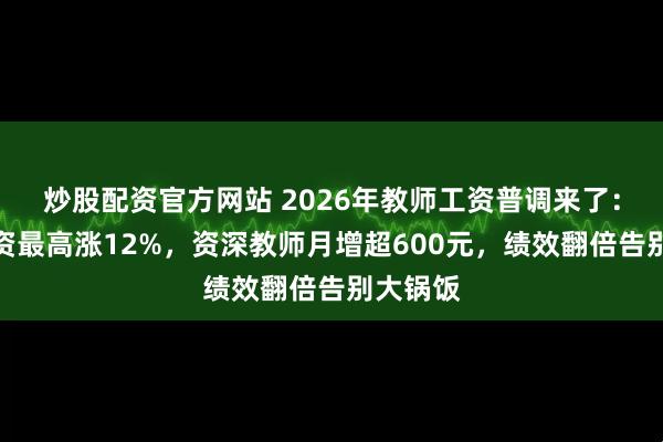 炒股配资官方网站 2026年教师工资普调来了：基本工资最高涨12%，资深教师月增超600元，绩效翻倍告别大锅饭