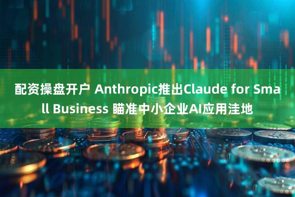 配资操盘开户 Anthropic推出Claude for Small Business 瞄准中小企业AI应用洼地