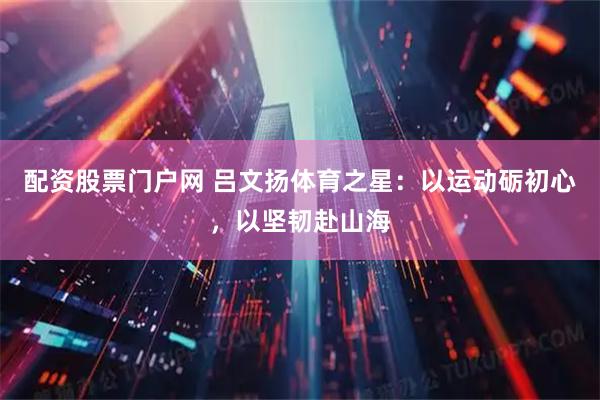 配资股票门户网 吕文扬体育之星：以运动砺初心，以坚韧赴山海