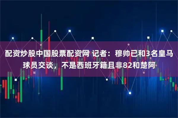 配资炒股中国股票配资网 记者：穆帅已和3名皇马球员交谈，不是西班牙籍且非82和楚阿