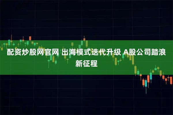配资炒股网官网 出海模式迭代升级 A股公司踏浪新征程