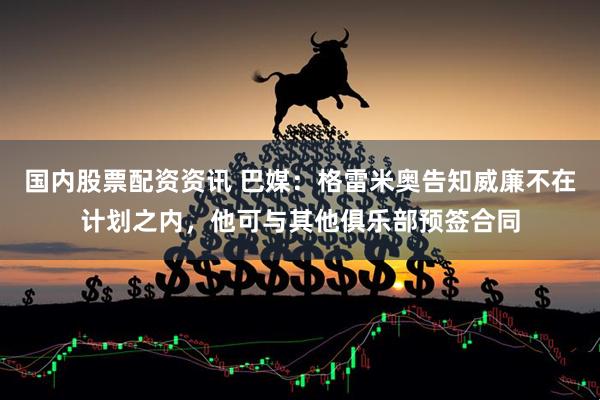 国内股票配资资讯 巴媒：格雷米奥告知威廉不在计划之内，他可与其他俱乐部预签合同