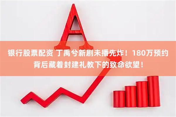 银行股票配资 丁禹兮新剧未播先炸！180万预约背后藏着封建礼教下的致命欲望！