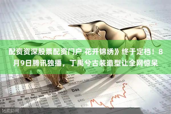 配资资深股票配资门户 花开锦绣》终于定档！8月9日腾讯独播，丁禹兮古装造型让全网惊呆